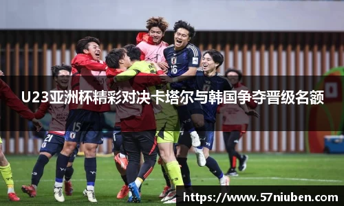 U23亚洲杯精彩对决卡塔尔与韩国争夺晋级名额